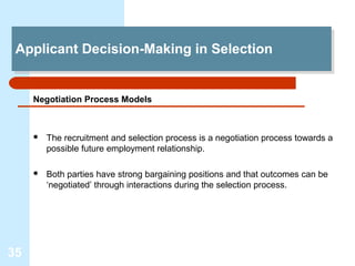 Applicant Decision-Making in Selection
 Applicant Decision-Making in Selection


     Negotiation Process Models



        The recruitment and selection process is a negotiation process towards a
         possible future employment relationship.

        Both parties have strong bargaining positions and that outcomes can be
         ‘negotiated’ through interactions during the selection process.




35
 