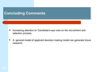 Concluding Comments
 Concluding Comments



        Increasing attention to ‘Candidate’s-eye view on the recruitment and
         selection process.

        A general model of applicant decision making model can generate future
         research.




37
 