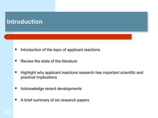 Introduction
  Introduction



        Introduction of the topic of applicant reactions

        Review the state of the literature

        Highlight why applicant reactions research has important scientific and
         practical implications

        Acknowledge recent developments

        A brief summary of six research papers


39
 