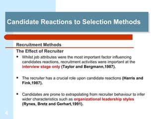 Candidate Reactions to Selection Methods
Candidate Reactions to Selection Methods


    Recruitment Methods
    The Effect of Recruiter
       Whilst job attributes were the most important factor influencing
        candidates reactions, recruitment activities were important at the
        interview stage only (Taylor and Bergmann,1987).

       The recruiter has a crucial role upon candidate reactions (Harris and
        Fink,1987).

       Candidates are prone to extrapolating from recruiter behaviour to infer
        wider characteristics such as organizational leadership styles
        (Rynes, Bretz and Gerhart,1991).

4
 