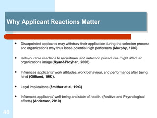 Why Applicant Reactions Matter
 Why Applicant Reactions Matter


        Dissapointed applicants may withdraw their application during the selection process
         and organizations may thus loose potential high performers (Murphy, 1986).

        Unfavourable reactions to recruitment and selection procedures might affect an
         organizations image (Ryan&Ployhart, 2000).

        Influences applicants’ work attitudes, work behaviour, and performance after being
         hired (Gilliand, 1993).

        Legal implicaitons (Smither et al, 1993)

        Influences applicants’ well-being and state of health. (Positive and Psychological
         effects) (Anderson, 2010)


40
 