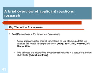 A brief overview of applicant reactions
  A brief overview of applicant reactions
 research
  research

     Key Theoretical Frameworks

     1. Test Perceptions – Performance Framework

         –   Actual applicants differ from job incumbents on test attiudes and that test
             attitudes are related to test performance. (Arvey, Strickland, Drauden, and
             Martin, 1990)

         –   Test attitudes and motivations moderate test validities of a personality and an
             ability tests. (Schmit and Ryan)




41
 