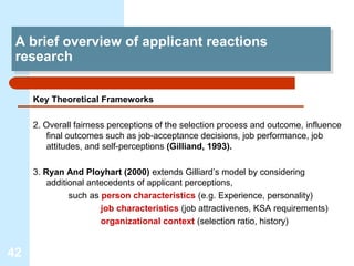 A brief overview of applicant reactions
  A brief overview of applicant reactions
 research
  research

     Key Theoretical Frameworks

     2. Overall fairness perceptions of the selection process and outcome, influence
        final outcomes such as job-acceptance decisions, job performance, job
        attitudes, and self-perceptions (Gilliand, 1993).

     3. Ryan And Ployhart (2000) extends Gilliard’s model by considering
         additional antecedents of applicant perceptions,
               such as person characteristics (e.g. Experience, personality)
                       job characteristics (job attractivenes, KSA requirements)
                       organizational context (selection ratio, history)


42
 