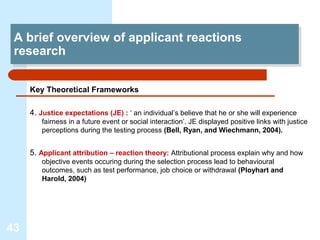 A brief overview of applicant reactions
  A brief overview of applicant reactions
 research
  research

     Key Theoretical Frameworks

     4. Justice expectations (JE) : ‘ an individual’s believe that he or she will experience
        fairness in a future event or social interaction’. JE displayed positive links with justice
        perceptions during the testing process (Bell, Ryan, and Wiechmann, 2004).


     5. Applicant attribution – reaction theory: Attributional process explain why and how
        objective events occuring during the selection process lead to behavioural
        outcomes, such as test performance, job choice or withdrawal (Ployhart and
        Harold, 2004)




43
 