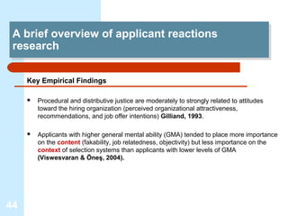 A brief overview of applicant reactions
  A brief overview of applicant reactions
 research
  research

     Key Empirical Findings

        Procedural and distributive justice are moderately to strongly related to attitudes
         toward the hiring organization (perceived organizational attractiveness,
         recommendations, and job offer intentions) Gilliand, 1993.

        Applicants with higher general mental ability (GMA) tended to place more importance
         on the content (fakability, job relatedness, objectivity) but less importance on the
         context of selection systems than applicants with lower levels of GMA
         (Viswesvaran & Öneş, 2004).




44
 