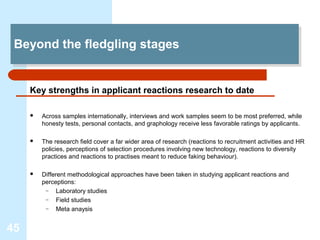 Beyond the fledgling stages
 Beyond the fledgling stages


     Key strengths in applicant reactions research to date

        Across samples internationally, interviews and work samples seem to be most preferred, while
         honesty tests, personal contacts, and graphology receive less favorable ratings by applicants.

        The research field cover a far wider area of research (reactions to recruitment activities and HR
         policies, perceptions of selection procedures involving new technology, reactions to diversity
         practices and reactions to practises meant to reduce faking behaviour).

        Different methodological approaches have been taken in studying applicant reactions and
         perceptions:
          –    Laboratory studies
          –    Field studies
          –    Meta anaysis


45
 