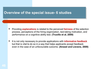 Overview of the special issue- 6 studies
 Overview of the special issue- 6 studies



        Providing explanations is related to the perceived fairness of the selection
         process, perceptions of the hiring organization, test-taking motivation, and
         performance on a cognitive ability test. (Truxillo et al, 2009)

        It is not only necessary to provide applications with informative feedback
         but that is vital to do so in a way that helps applicants accept feedback
         even in the case of an unfavourable outcome. (Anseel and Lievens, 2009)




46
 