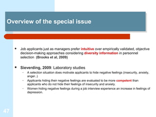 Overview of the special issue
 Overview of the special issue



        Job applicants just as managers prefer intuitive over empirically validated, objective
         decision-making approaches considering diversity information in personnel
         selection (Brooks et al, 2009)

        Sieverding, 2009: Laboratory studies
          –   A selection situation does motivate applicants to hide negative feelings (insecurity, anxiety,
              anger..)
          –   Applicants hiding their negative feelings are evaluated to be more competent than
              applicants who do not hide their feelings of insecurity and anxiety.
          –   Women hiding negative feelings during a job interview experience an increase in feelings of
              depression.




47
 