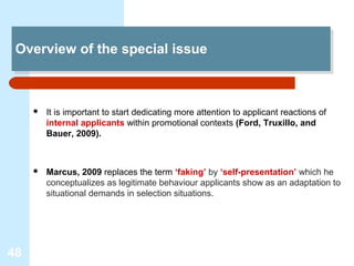 Overview of the special issue
 Overview of the special issue



        It is important to start dedicating more attention to applicant reactions of
         internal applicants within promotional contexts (Ford, Truxillo, and
         Bauer, 2009).



        Marcus, 2009 replaces the term ‘faking’ by ‘self-presentation’ which he
         conceptualizes as legitimate behaviour applicants show as an adaptation to
         situational demands in selection situations.




48
 