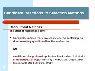 Candidate Reactions to Selection Methods
Candidate Reactions to Selection Methods


    Recruitment Methods
    The Effect of Application Forms

       Candidates reacted more favourably to forms containing no
        discriminatory questions than those which do;

        BUT

        candidates also preferred application blanks which included a
        statement equal opportunity by the recruiting organization
        (Saks, Leck and Saunders, 1995).
5
 