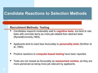 Candidate Reactions to Selection Methods
Candidate Reactions to Selection Methods


    Recruitment Methods: Testing
       Candidates respond moderately well to cognitive tests, but tend to rate
        tests with concrete items as more job-related than abstract tests
        (Rynes&Connerly,1993).

       Applicants tend to react less favourably to personality tests (Smither et
        al.,1993).

       Positive reactions to computer-based testing have been reported.

       Tests are not viewed as favourably as assessment centres, as they are
        more perceived as being more job relevant by applicants.

8
 