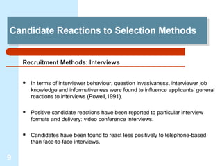 Candidate Reactions to Selection Methods
Candidate Reactions to Selection Methods


    Recruitment Methods: Interviews


       In terms of interviewer behaviour, question invasivaness, interviewer job
        knowledge and informativeness were found to influence applicants’ general
        reactions to interviews (Powell,1991).

       Positive candidate reactions have been reported to particular interview
        formats and delivery: video conference interviews.

       Candidates have been found to react less positively to telephone-based
        than face-to-face interviews.

9
 