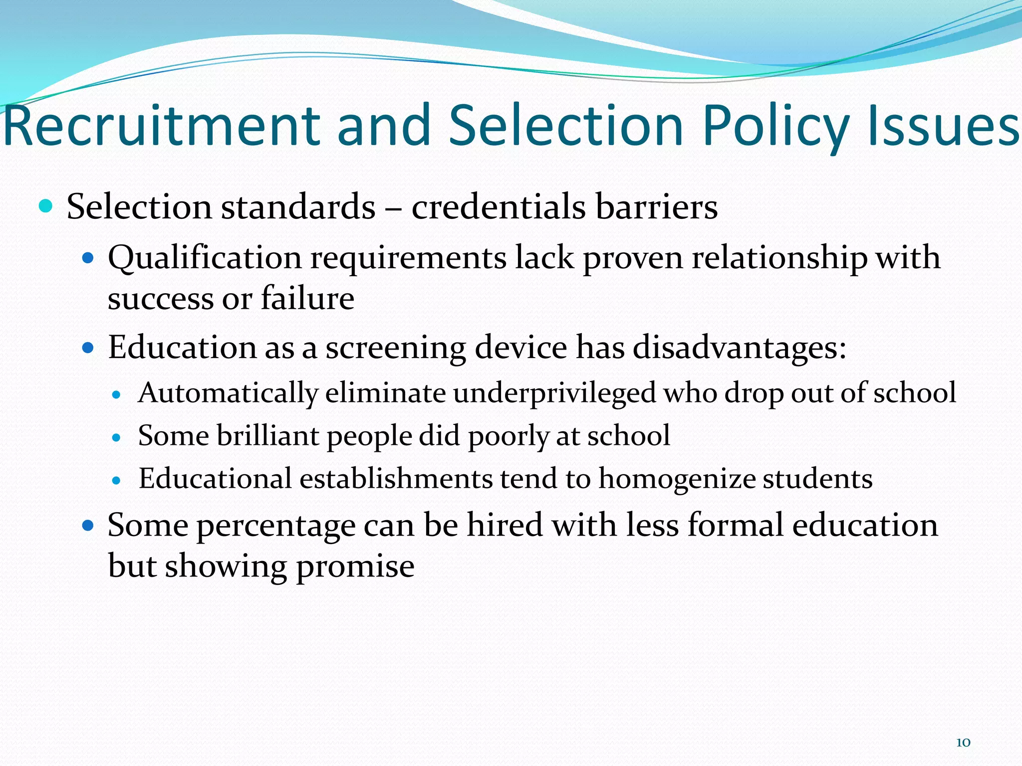 Recruitment and Selection Policy Issues
 Selection standards – credentials barriers
 Qualification requirements lack proven relationship with
success or failure
 Education as a screening device has disadvantages:
 Automatically eliminate underprivileged who drop out of school
 Some brilliant people did poorly at school
 Educational establishments tend to homogenize students
 Some percentage can be hired with less formal education
but showing promise
10
 