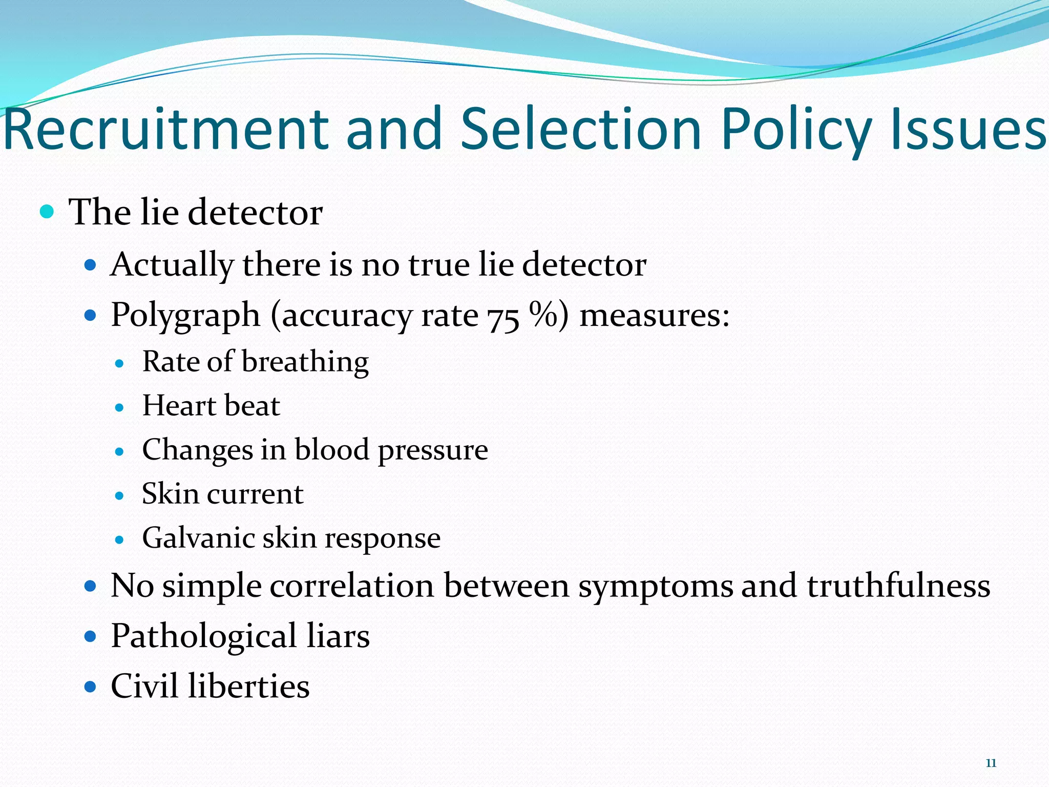 Recruitment and Selection Policy Issues
 The lie detector
 Actually there is no true lie detector
 Polygraph (accuracy rate 75 %) measures:
 Rate of breathing
 Heart beat
 Changes in blood pressure
 Skin current
 Galvanic skin response
 No simple correlation between symptoms and truthfulness
 Pathological liars
 Civil liberties
11
 