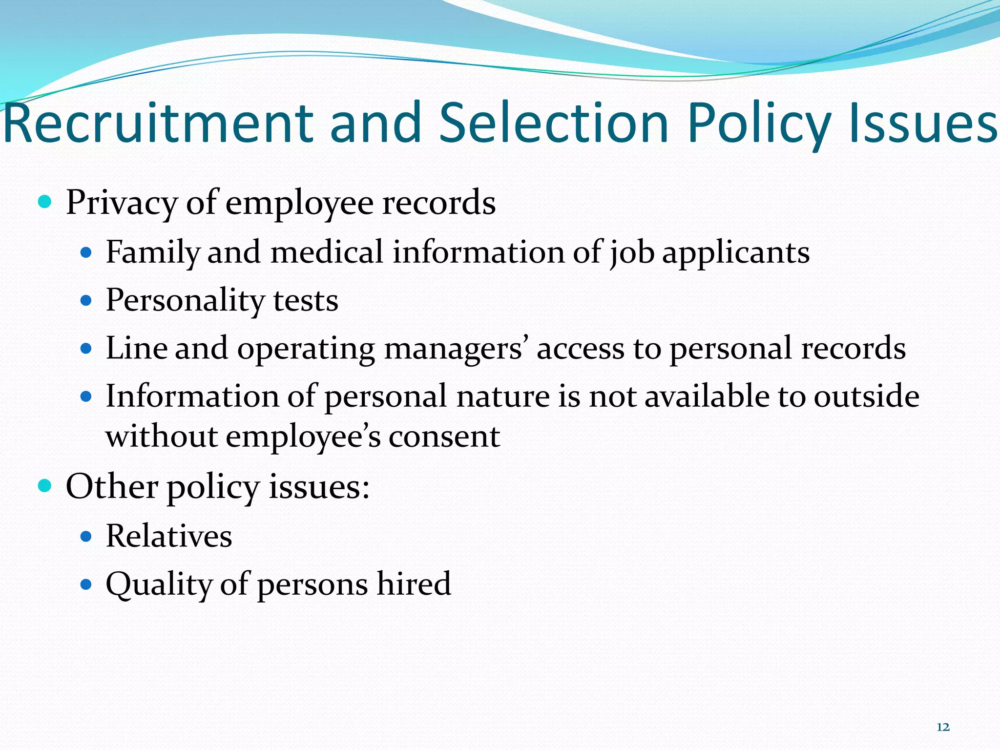 Recruitment and Selection Policy Issues
 Privacy of employee records
 Family and medical information of job applicants
 Personality tests
 Line and operating managers’ access to personal records
 Information of personal nature is not available to outside
without employee’s consent
 Other policy issues:
 Relatives
 Quality of persons hired
12
 