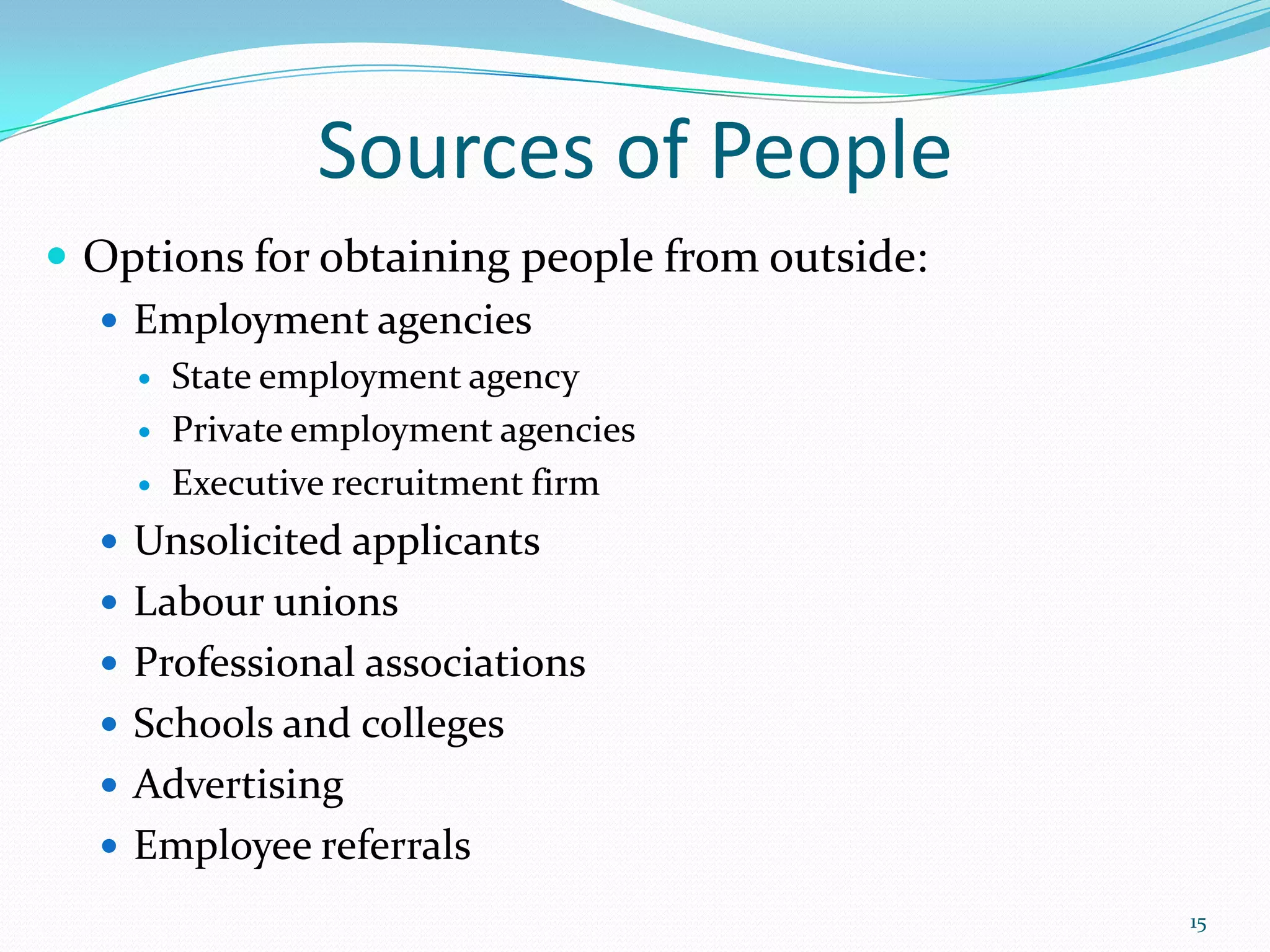 Sources of People
 Options for obtaining people from outside:
 Employment agencies
 State employment agency
 Private employment agencies
 Executive recruitment firm
 Unsolicited applicants
 Labour unions
 Professional associations
 Schools and colleges
 Advertising
 Employee referrals
15
 