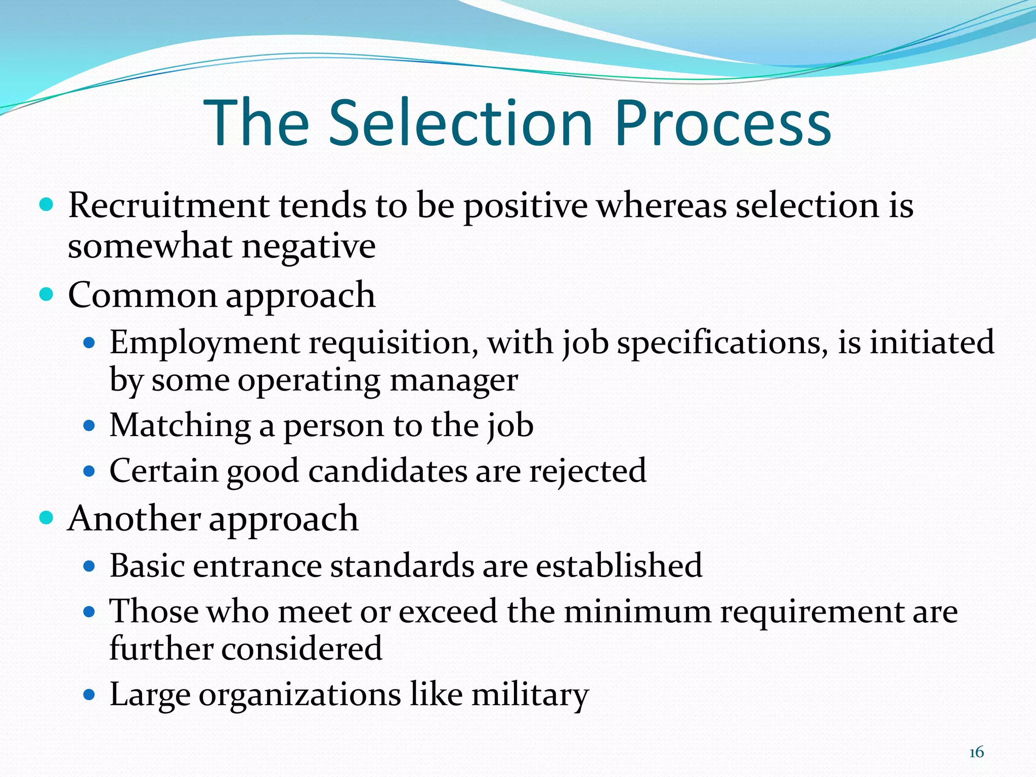 The Selection Process
 Recruitment tends to be positive whereas selection is
somewhat negative
 Common approach
 Employment requisition, with job specifications, is initiated
by some operating manager
 Matching a person to the job
 Certain good candidates are rejected
 Another approach
 Basic entrance standards are established
 Those who meet or exceed the minimum requirement are
further considered
 Large organizations like military
16
 