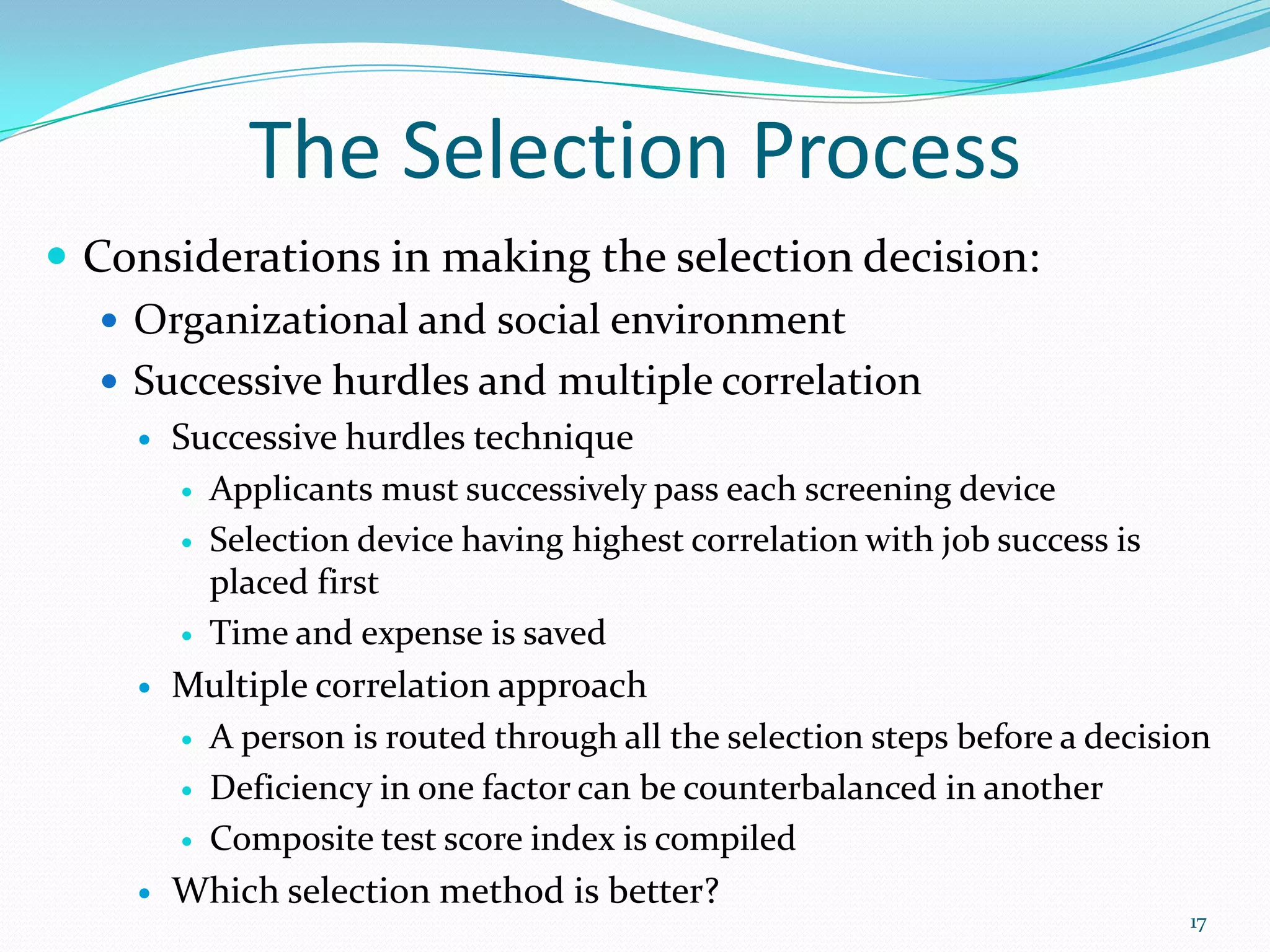 The Selection Process
 Considerations in making the selection decision:
 Organizational and social environment
 Successive hurdles and multiple correlation
 Successive hurdles technique
 Applicants must successively pass each screening device
 Selection device having highest correlation with job success is
placed first
 Time and expense is saved
 Multiple correlation approach
 A person is routed through all the selection steps before a decision
 Deficiency in one factor can be counterbalanced in another
 Composite test score index is compiled
 Which selection method is better?
17
 