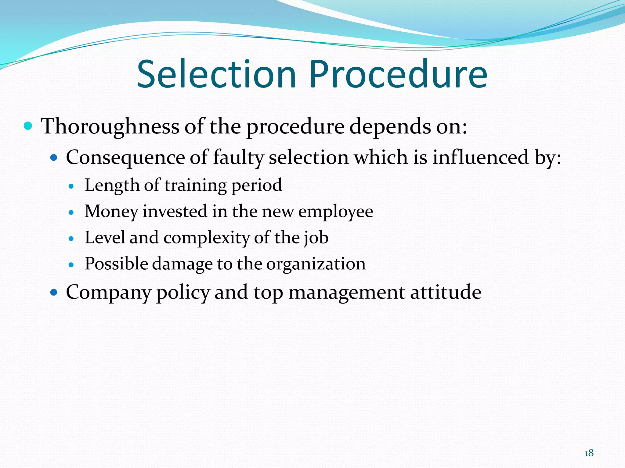 Selection Procedure
 Thoroughness of the procedure depends on:
 Consequence of faulty selection which is influenced by:
 Length of training period
 Money invested in the new employee
 Level and complexity of the job
 Possible damage to the organization
 Company policy and top management attitude
18
 