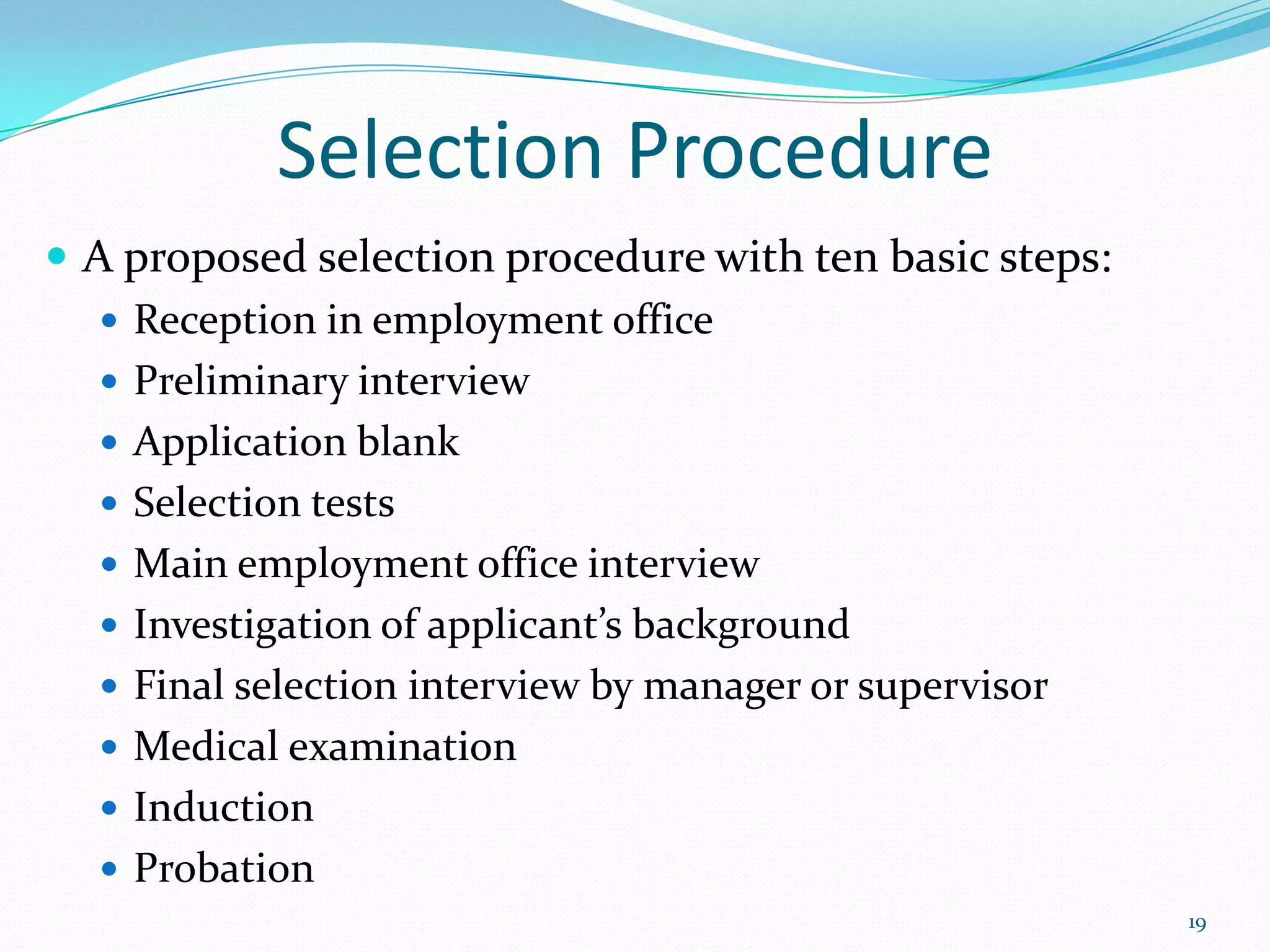 Selection Procedure
 A proposed selection procedure with ten basic steps:
 Reception in employment office
 Preliminary interview
 Application blank
 Selection tests
 Main employment office interview
 Investigation of applicant’s background
 Final selection interview by manager or supervisor
 Medical examination
 Induction
 Probation
19
 