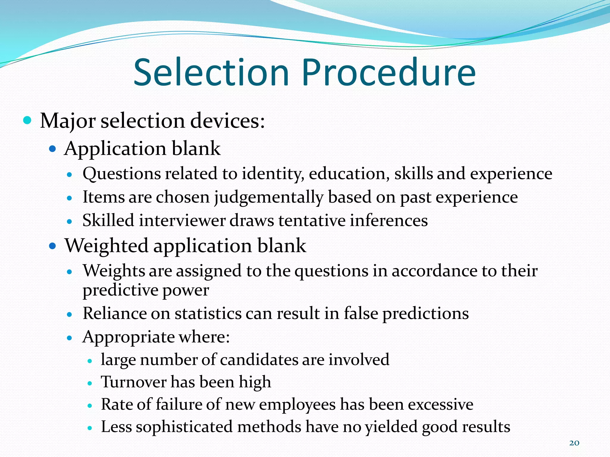 Selection Procedure
 Major selection devices:
 Application blank
 Questions related to identity, education, skills and experience
 Items are chosen judgementally based on past experience
 Skilled interviewer draws tentative inferences
 Weighted application blank
 Weights are assigned to the questions in accordance to their
predictive power
 Reliance on statistics can result in false predictions
 Appropriate where:
 large number of candidates are involved
 Turnover has been high
 Rate of failure of new employees has been excessive
 Less sophisticated methods have no yielded good results
20
 