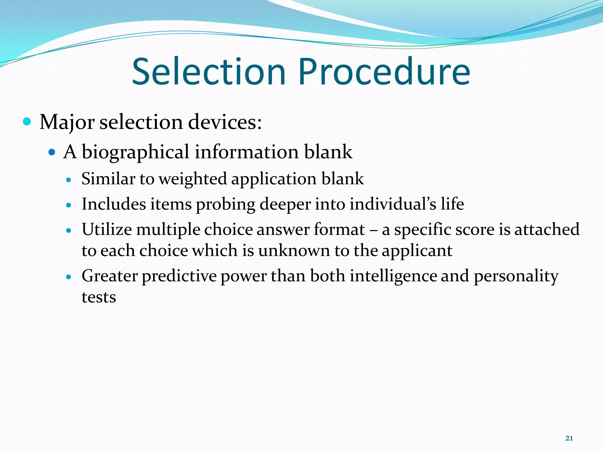 Selection Procedure
 Major selection devices:
 A biographical information blank
 Similar to weighted application blank
 Includes items probing deeper into individual’s life
 Utilize multiple choice answer format – a specific score is attached
to each choice which is unknown to the applicant
 Greater predictive power than both intelligence and personality
tests
21
 