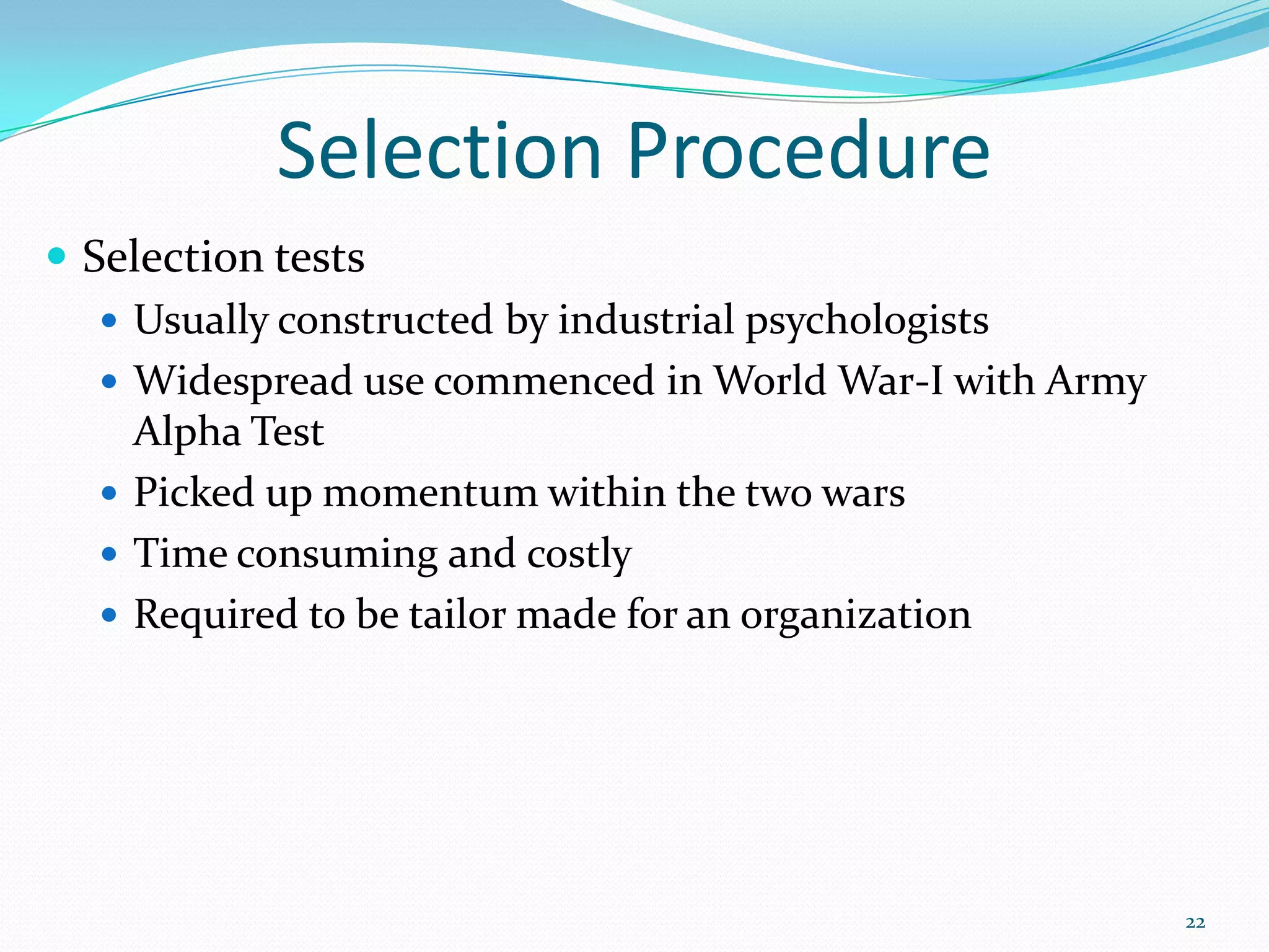 Selection Procedure
 Selection tests
 Usually constructed by industrial psychologists
 Widespread use commenced in World War-I with Army
Alpha Test
 Picked up momentum within the two wars
 Time consuming and costly
 Required to be tailor made for an organization
22
 