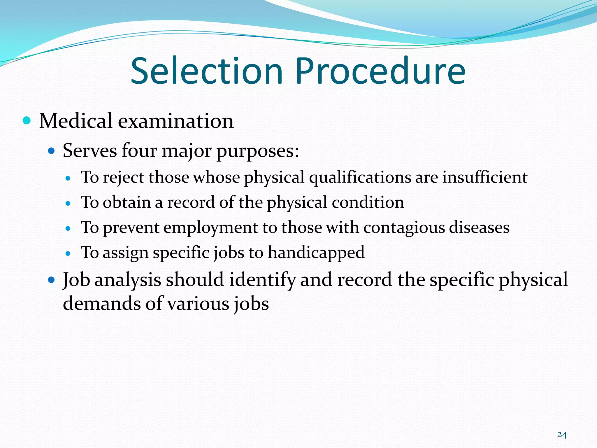 Selection Procedure
 Medical examination
 Serves four major purposes:
 To reject those whose physical qualifications are insufficient
 To obtain a record of the physical condition
 To prevent employment to those with contagious diseases
 To assign specific jobs to handicapped
 Job analysis should identify and record the specific physical
demands of various jobs
24
 