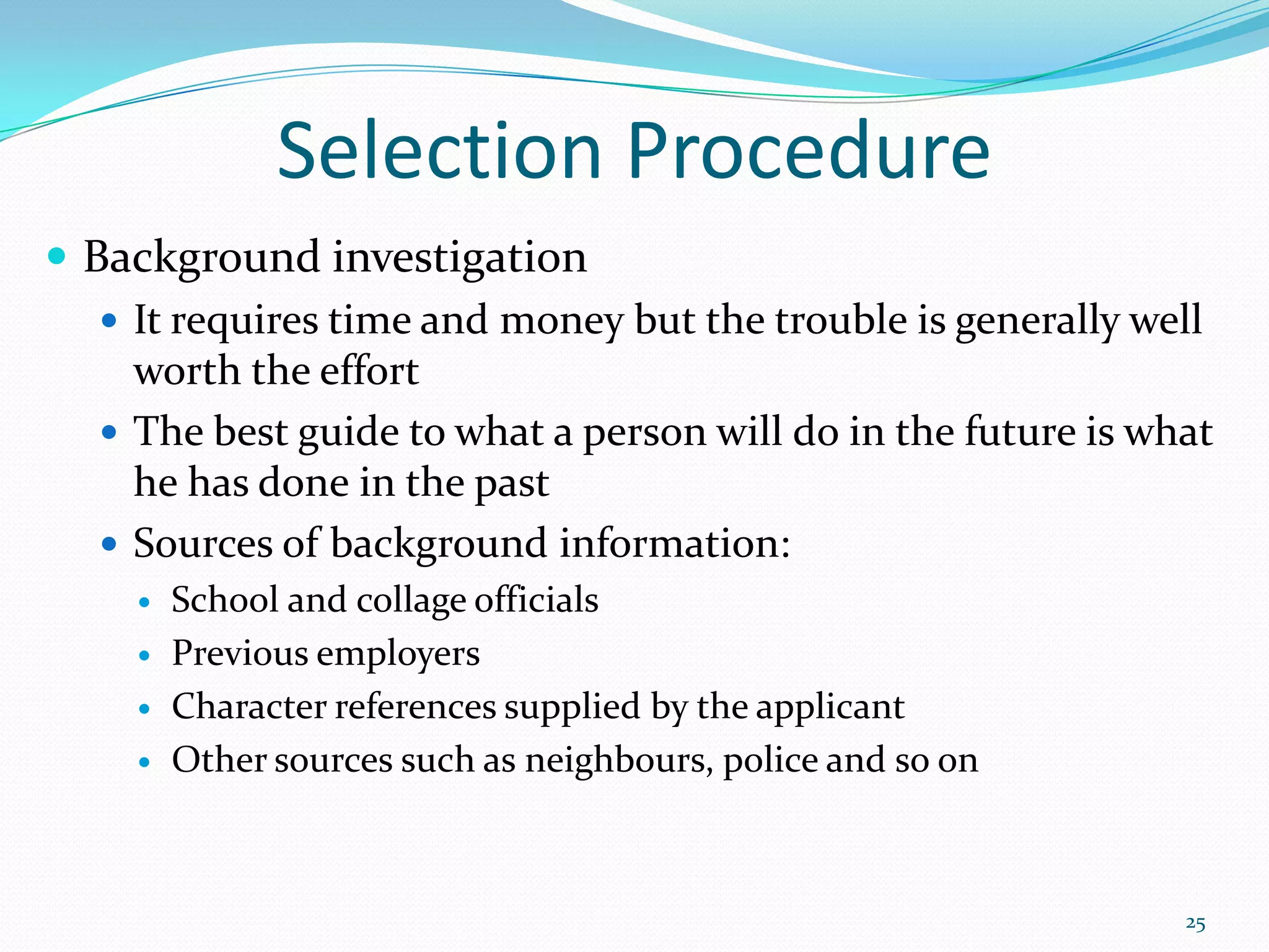 Selection Procedure
 Background investigation
 It requires time and money but the trouble is generally well
worth the effort
 The best guide to what a person will do in the future is what
he has done in the past
 Sources of background information:
 School and collage officials
 Previous employers
 Character references supplied by the applicant
 Other sources such as neighbours, police and so on
25
 