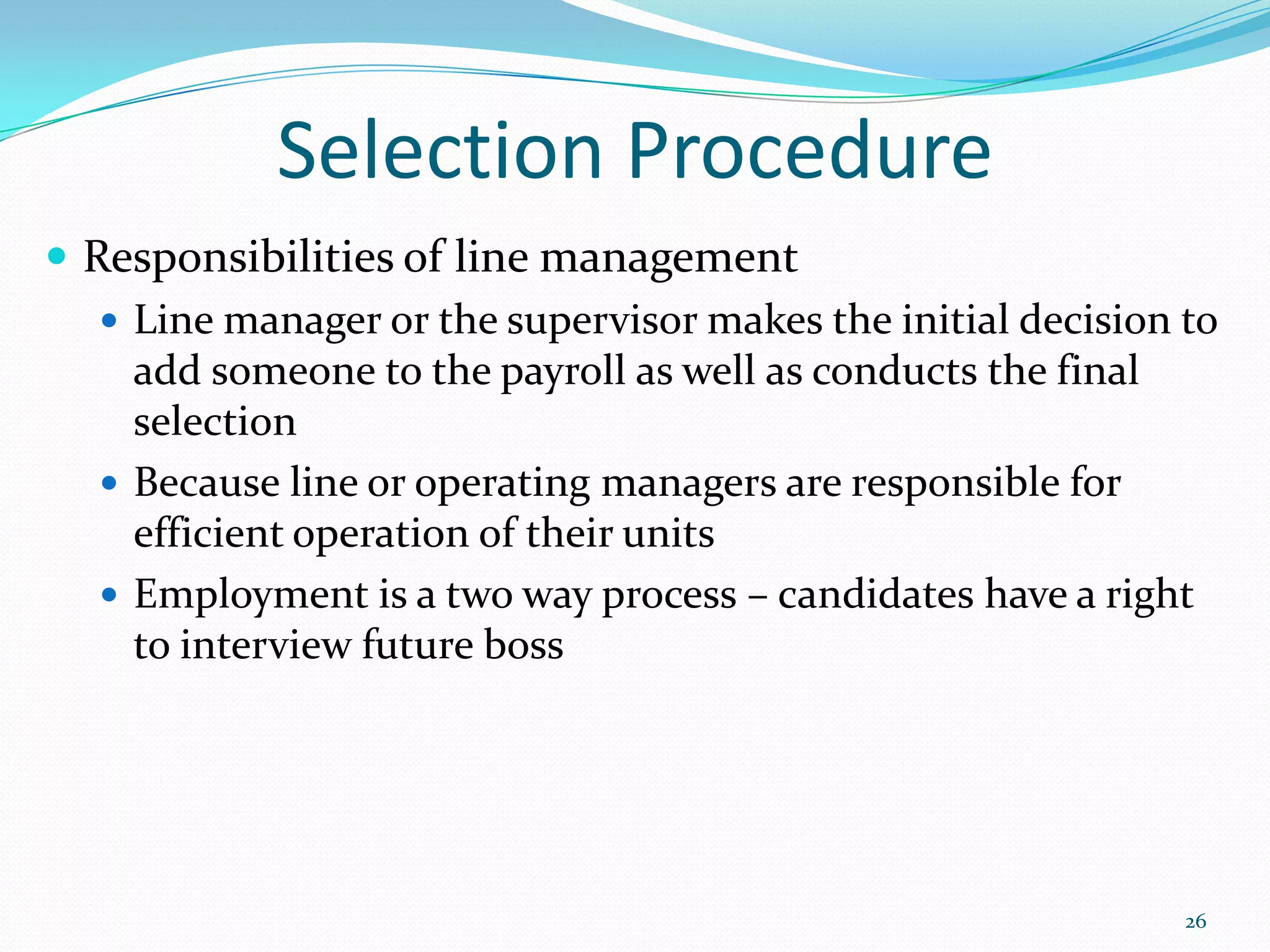 Selection Procedure
 Responsibilities of line management
 Line manager or the supervisor makes the initial decision to
add someone to the payroll as well as conducts the final
selection
 Because line or operating managers are responsible for
efficient operation of their units
 Employment is a two way process – candidates have a right
to interview future boss
26
 