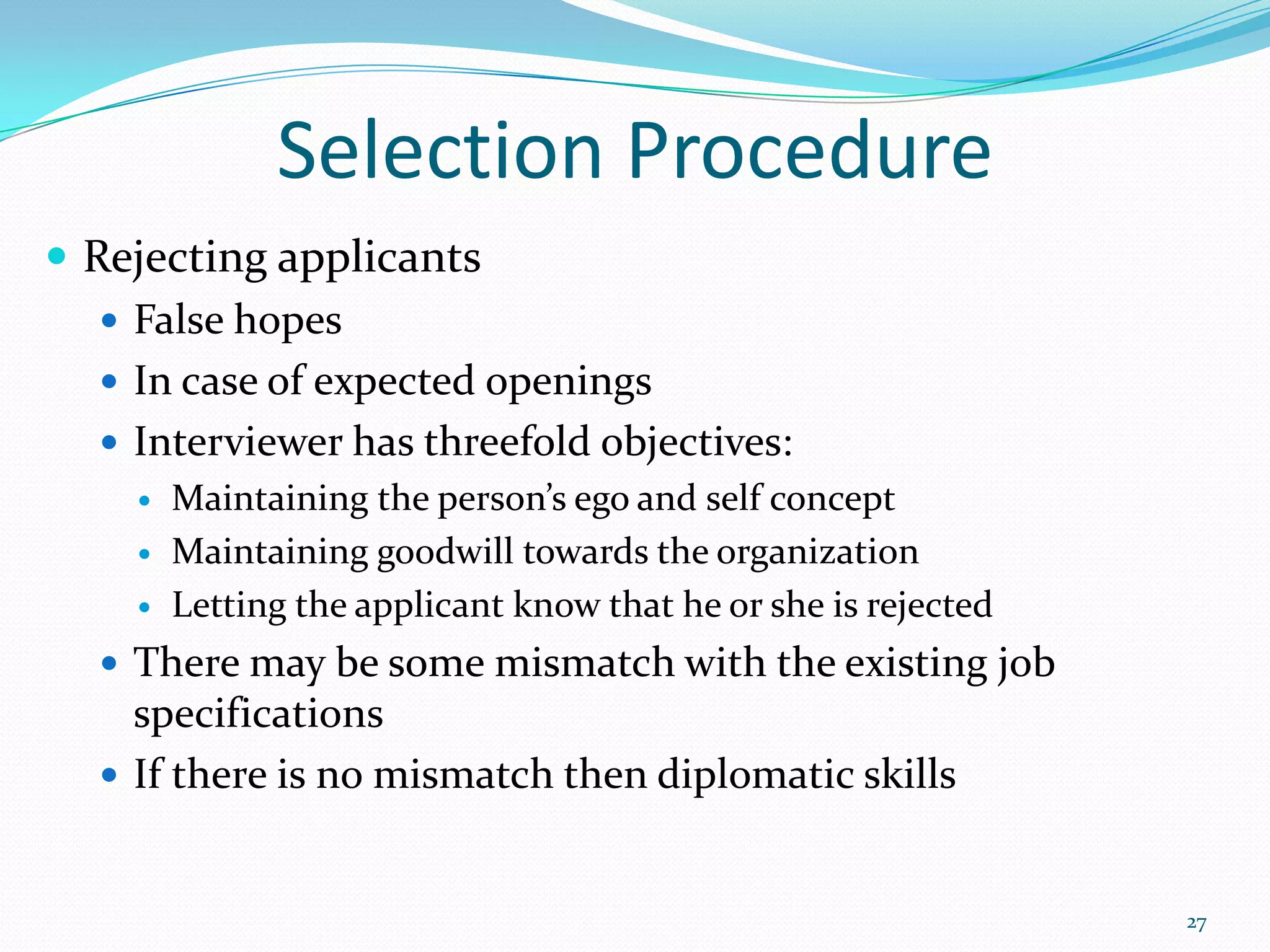 Selection Procedure
 Rejecting applicants
 False hopes
 In case of expected openings
 Interviewer has threefold objectives:
 Maintaining the person’s ego and self concept
 Maintaining goodwill towards the organization
 Letting the applicant know that he or she is rejected
 There may be some mismatch with the existing job
specifications
 If there is no mismatch then diplomatic skills
27
 