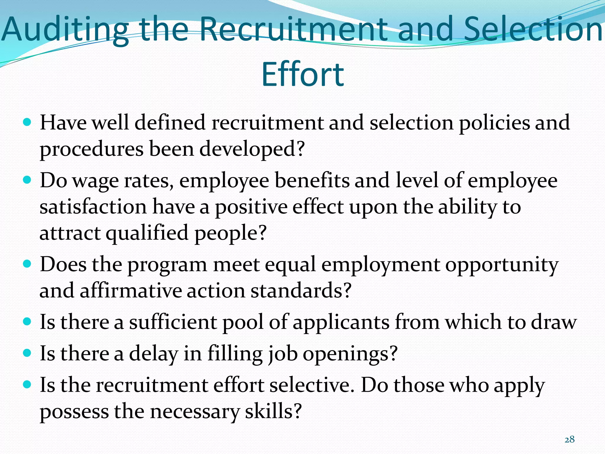 Auditing the Recruitment and Selection
Effort
 Have well defined recruitment and selection policies and
procedures been developed?
 Do wage rates, employee benefits and level of employee
satisfaction have a positive effect upon the ability to
attract qualified people?
 Does the program meet equal employment opportunity
and affirmative action standards?
 Is there a sufficient pool of applicants from which to draw
 Is there a delay in filling job openings?
 Is the recruitment effort selective. Do those who apply
possess the necessary skills?
28
 