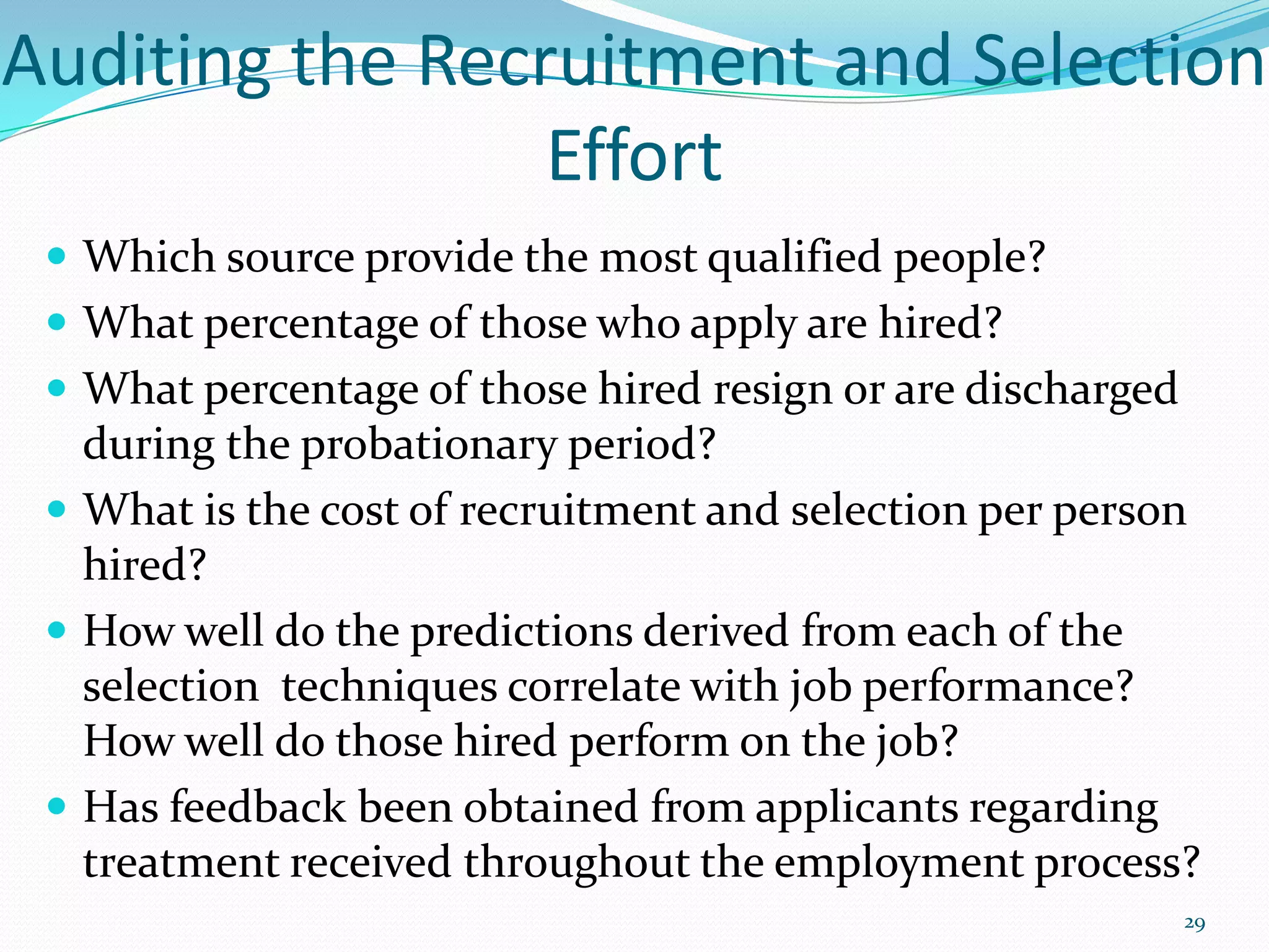 Auditing the Recruitment and Selection
Effort
 Which source provide the most qualified people?
 What percentage of those who apply are hired?
 What percentage of those hired resign or are discharged
during the probationary period?
 What is the cost of recruitment and selection per person
hired?
 How well do the predictions derived from each of the
selection techniques correlate with job performance?
How well do those hired perform on the job?
 Has feedback been obtained from applicants regarding
treatment received throughout the employment process?
29
 