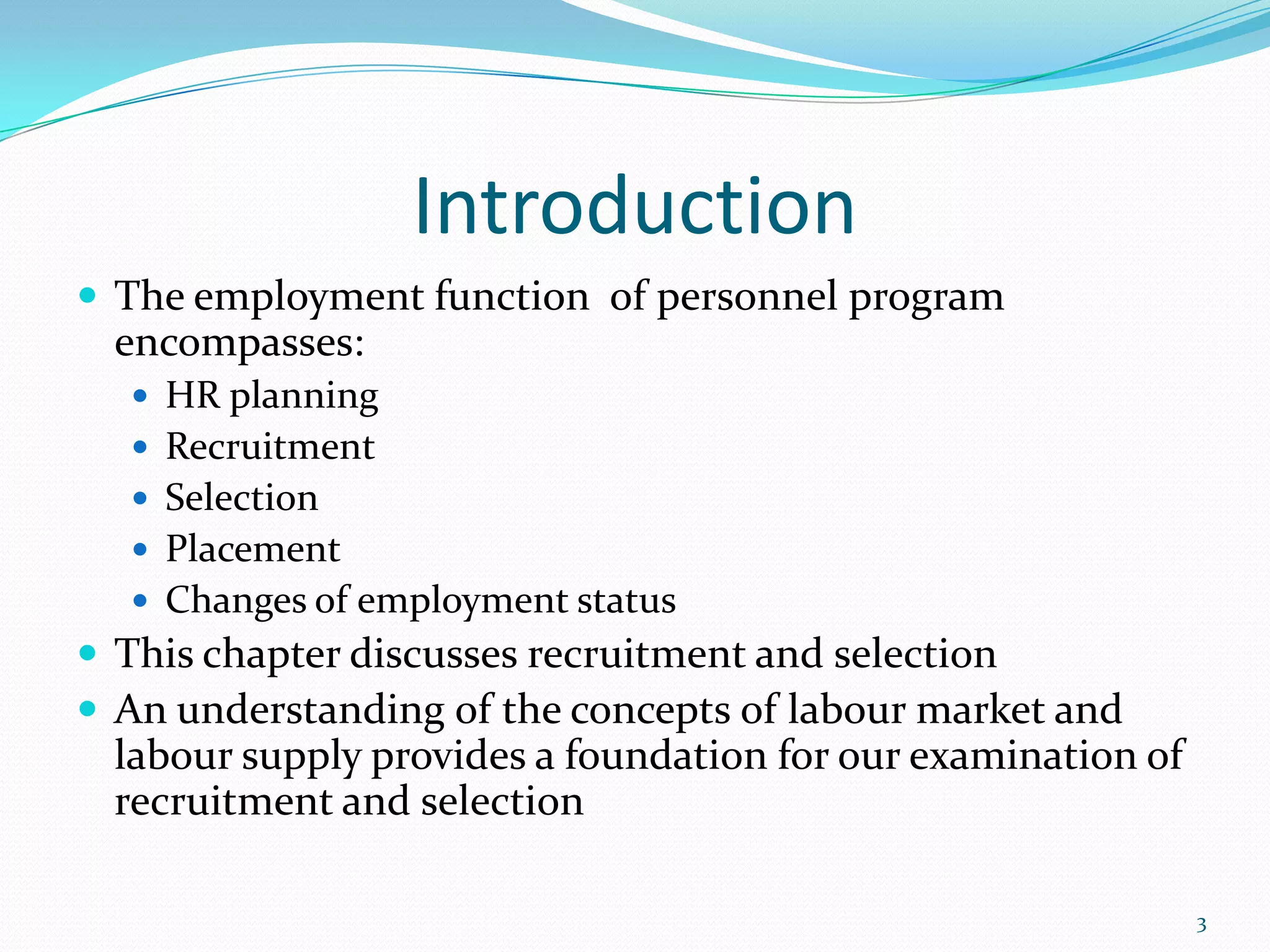 Introduction
 The employment function of personnel program
encompasses:
 HR planning
 Recruitment
 Selection
 Placement
 Changes of employment status
 This chapter discusses recruitment and selection
 An understanding of the concepts of labour market and
labour supply provides a foundation for our examination of
recruitment and selection
3
 