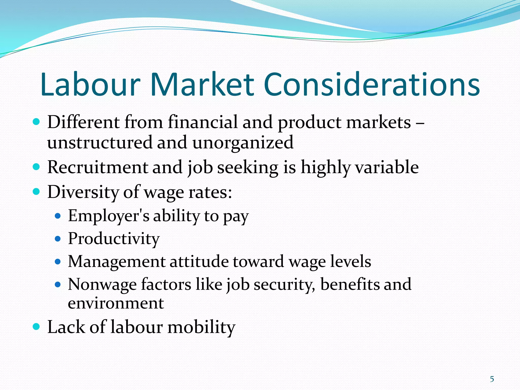 Labour Market Considerations
 Different from financial and product markets –
unstructured and unorganized
 Recruitment and job seeking is highly variable
 Diversity of wage rates:
 Employer's ability to pay
 Productivity
 Management attitude toward wage levels
 Nonwage factors like job security, benefits and
environment
 Lack of labour mobility
5
 