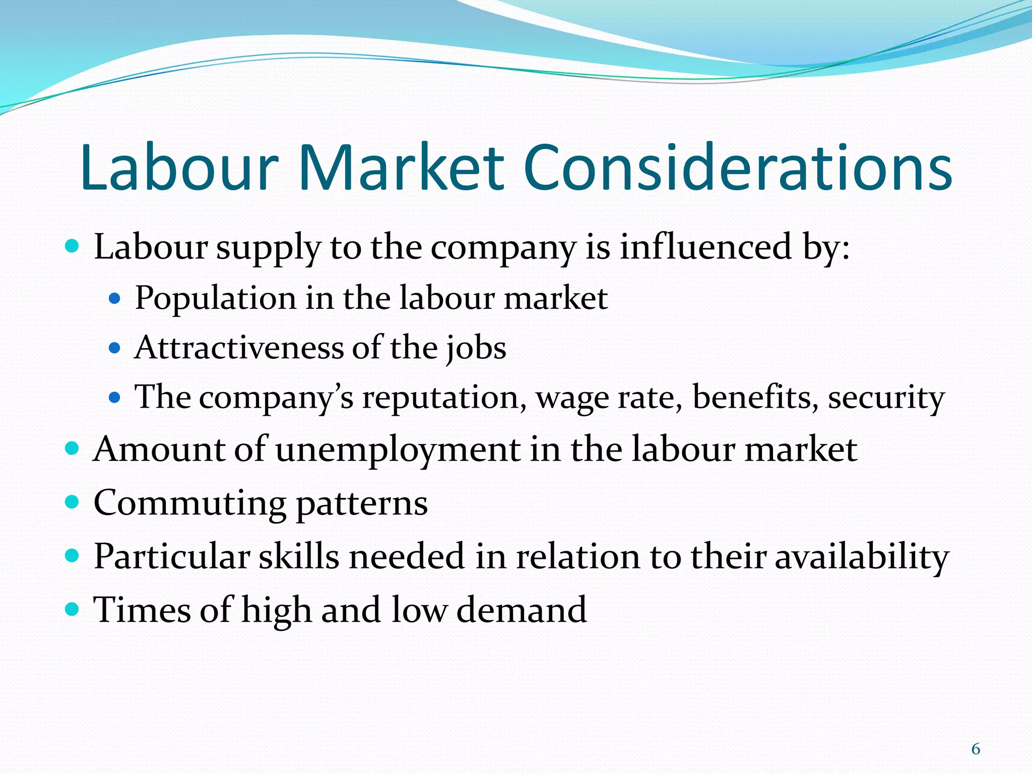 Labour Market Considerations
 Labour supply to the company is influenced by:
 Population in the labour market
 Attractiveness of the jobs
 The company’s reputation, wage rate, benefits, security
 Amount of unemployment in the labour market
 Commuting patterns
 Particular skills needed in relation to their availability
 Times of high and low demand
6
 
