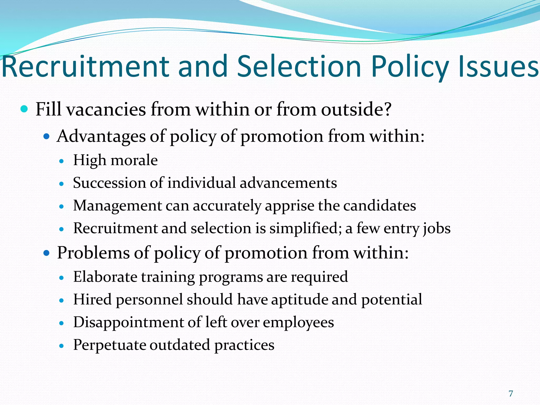 Recruitment and Selection Policy Issues
 Fill vacancies from within or from outside?
 Advantages of policy of promotion from within:
 High morale
 Succession of individual advancements
 Management can accurately apprise the candidates
 Recruitment and selection is simplified; a few entry jobs
 Problems of policy of promotion from within:
 Elaborate training programs are required
 Hired personnel should have aptitude and potential
 Disappointment of left over employees
 Perpetuate outdated practices
7
 