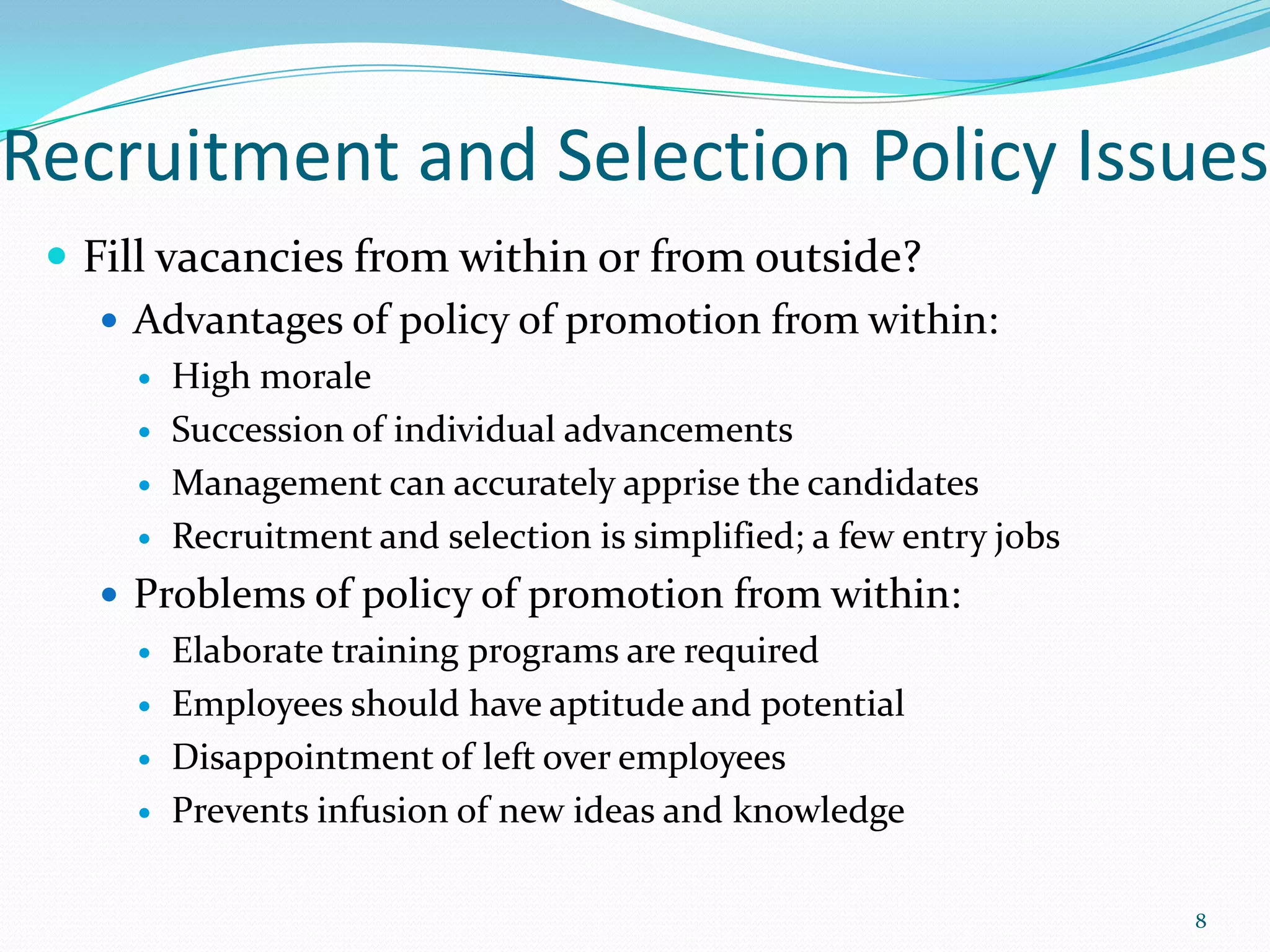 Recruitment and Selection Policy Issues
 Fill vacancies from within or from outside?
 Advantages of policy of promotion from within:
 High morale
 Succession of individual advancements
 Management can accurately apprise the candidates
 Recruitment and selection is simplified; a few entry jobs
 Problems of policy of promotion from within:
 Elaborate training programs are required
 Employees should have aptitude and potential
 Disappointment of left over employees
 Prevents infusion of new ideas and knowledge
8
 
