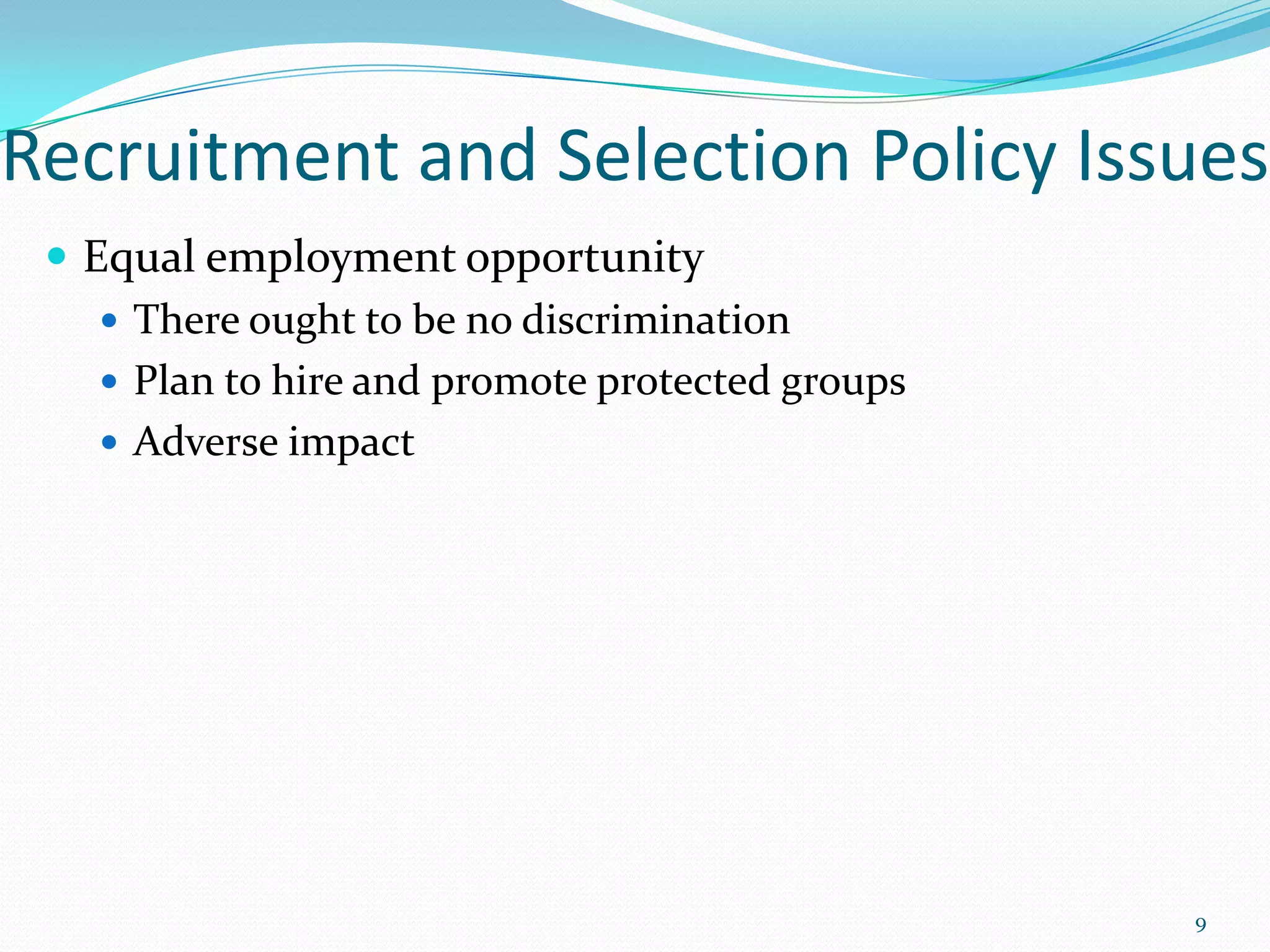 Recruitment and Selection Policy Issues
 Equal employment opportunity
 There ought to be no discrimination
 Plan to hire and promote protected groups
 Adverse impact
9
 