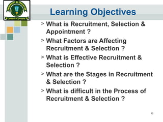 13
Learning Objectives
> What is Recruitment, Selection &
Appointment ?
> What Factors are Affecting
Recruitment & Selection ?
> What is Effective Recruitment &
Selection ?
> What are the Stages in Recruitment
& Selection ?
> What is difficult in the Process of
Recruitment & Selection ?
 