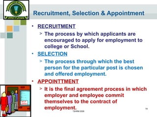 ©
SHRM 2008
14
Recruitment, Selection & Appointment
• RECRUITMENT
> The process by which applicants are
encouraged to apply for employment to
college or School.
• SELECTION
> The process through which the best
person for the particular post is chosen
and offered employment.
• APPOINTTMENT
> It is the final agreement process in which
employer and employee commit
themselves to the contract of
employment.
 