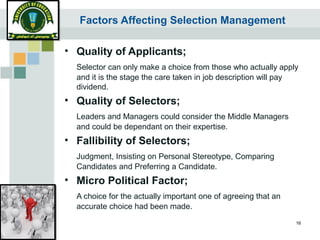 16
Factors Affecting Selection Management
• Quality of Applicants;
Selector can only make a choice from those who actually apply
and it is the stage the care taken in job description will pay
dividend.
• Quality of Selectors;
Leaders and Managers could consider the Middle Managers
and could be dependant on their expertise.
• Fallibility of Selectors;
Judgment, Insisting on Personal Stereotype, Comparing
Candidates and Preferring a Candidate.
• Micro Political Factor;
A choice for the actually important one of agreeing that an
accurate choice had been made.
 
