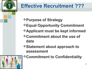 17
Effective Recruitment ???
Purpose of Strategy
Equal Opportunity Commitment
Applicant must be kept informed
Commitment about the use of
data
Statement about approach to
assessment
Commitment to Confidentiality
 
