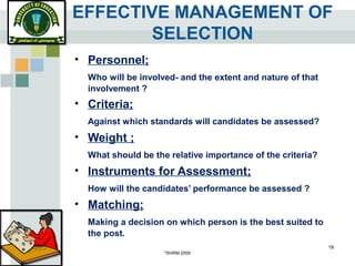 ©
SHRM 2008
18
EFFECTIVE MANAGEMENT OF
SELECTION
• Personnel;
Who will be involved- and the extent and nature of that
involvement ?
• Criteria;
Against which standards will candidates be assessed?
• Weight ;
What should be the relative importance of the criteria?
• Instruments for Assessment;
How will the candidates’ performance be assessed ?
• Matching;
Making a decision on which person is the best suited to
the post.
 