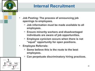 20
Internal Recruitment
• Job Posting: The process of announcing job
openings to employees.
> Job information must be made available to all
employees.
> Ensure minority workers and disadvantaged
individuals are aware of job opportunities.
> Employee cynicism occurs when there is not
“equal” opportunity for open positions.
• Employee Referrals:
> Some believe this is the route to the best
employees.
> Can perpetuate discriminatory hiring practices.
 