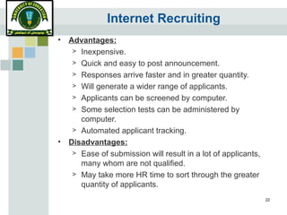 22
Internet Recruiting
• Advantages:
> Inexpensive.
> Quick and easy to post announcement.
> Responses arrive faster and in greater quantity.
> Will generate a wider range of applicants.
> Applicants can be screened by computer.
> Some selection tests can be administered by
computer.
> Automated applicant tracking.
• Disadvantages:
> Ease of submission will result in a lot of applicants,
many whom are not qualified.
> May take more HR time to sort through the greater
quantity of applicants.
 