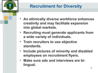 23
Recruitment for Diversity
• An ethnically diverse workforce enhances
creativity and may facilitate expansion
into global markets.
• Recruiting must generate applicants from
a wide variety of individuals.
• Train recruiters to use objective
standards.
• Include pictures of minority and disabled
employees on recruitment flyers.
• Make sure ads and interviews are bi-
lingual.
 