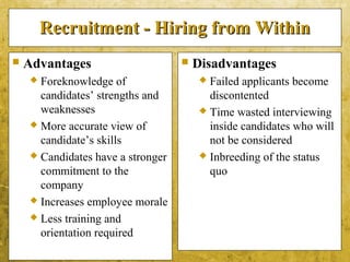 5-10
Recruitment - Hiring from WithinRecruitment - Hiring from Within
 Advantages
 Foreknowledge of
candidates’ strengths and
weaknesses
 More accurate view of
candidate’s skills
 Candidates have a stronger
commitment to the
company
 Increases employee morale
 Less training and
orientation required
 Disadvantages
 Failed applicants become
discontented
 Time wasted interviewing
inside candidates who will
not be considered
 Inbreeding of the status
quo
 