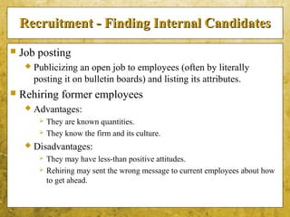 5-11
Recruitment - Finding Internal CandidatesRecruitment - Finding Internal Candidates
 Job posting
 Publicizing an open job to employees (often by literally
posting it on bulletin boards) and listing its attributes.
 Rehiring former employees
 Advantages:
 They are known quantities.
 They know the firm and its culture.
 Disadvantages:
 They may have less-than positive attitudes.
 Rehiring may sent the wrong message to current employees about how
to get ahead.
 