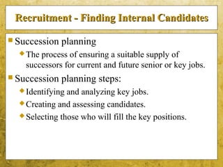5-12
Recruitment - Finding Internal CandidatesRecruitment - Finding Internal Candidates
 Succession planning
The process of ensuring a suitable supply of
successors for current and future senior or key jobs.
 Succession planning steps:
Identifying and analyzing key jobs.
Creating and assessing candidates.
Selecting those who will fill the key positions.
 